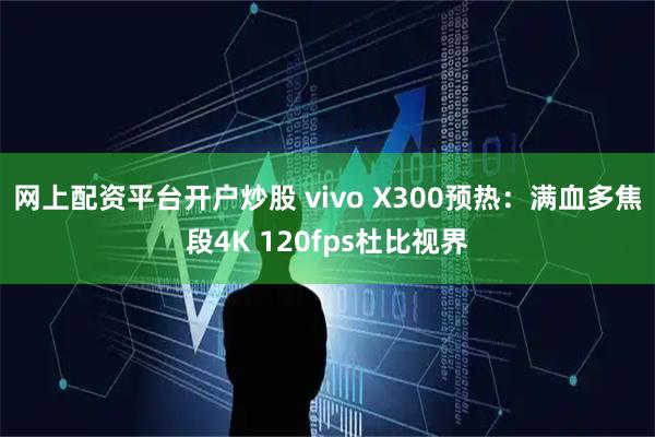 网上配资平台开户炒股 vivo X300预热：满血多焦段4K 120fps杜比视界