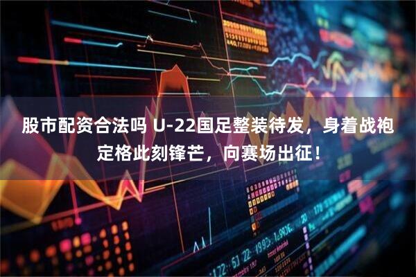 股市配资合法吗 U-22国足整装待发，身着战袍定格此刻锋芒，向赛场出征！