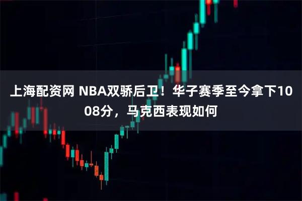 上海配资网 NBA双骄后卫！华子赛季至今拿下1008分，马克西表现如何