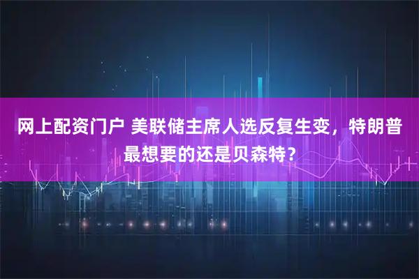 网上配资门户 美联储主席人选反复生变，特朗普最想要的还是贝森特？