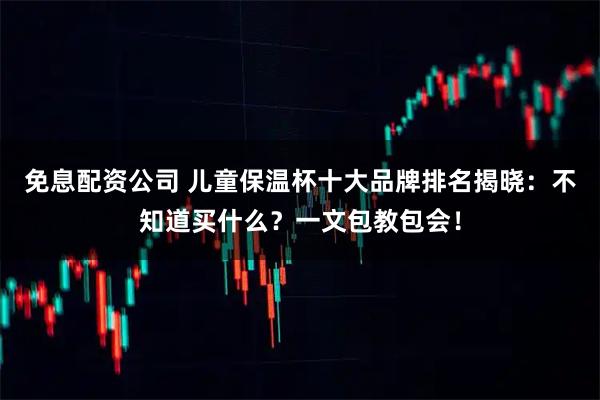 免息配资公司 儿童保温杯十大品牌排名揭晓：不知道买什么？一文包教包会！