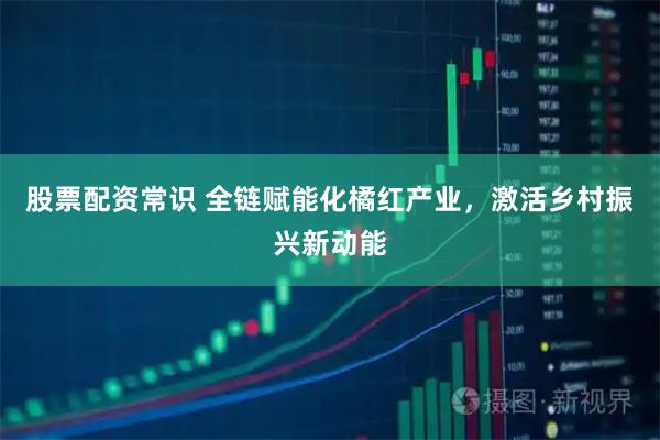 股票配资常识 全链赋能化橘红产业，激活乡村振兴新动能