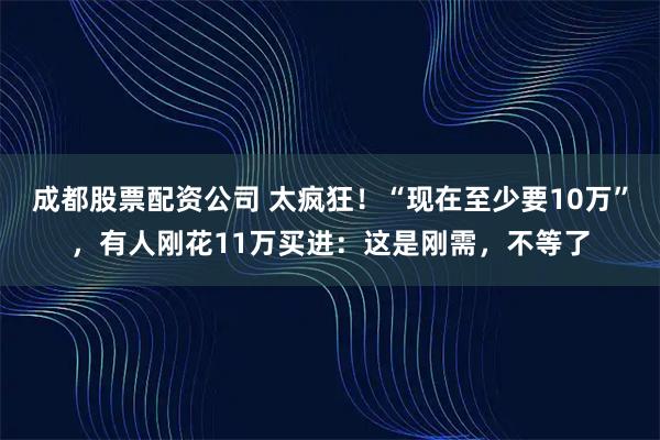成都股票配资公司 太疯狂！“现在至少要10万”，有人刚花11万买进：这是刚需，不等了