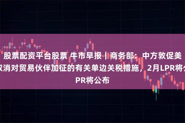 股票配资平台股票 牛市早报｜商务部：中方敦促美方取消对贸易伙伴加征的有关单边关税措施，2月LPR将公布