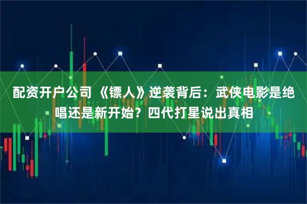 配资开户公司 《镖人》逆袭背后：武侠电影是绝唱还是新开始？四代打星说出真相