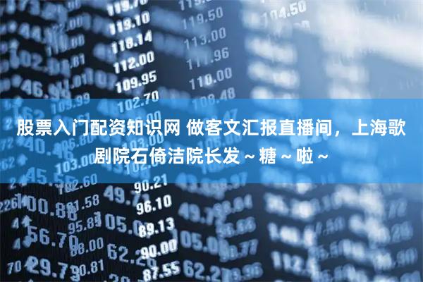 股票入门配资知识网 做客文汇报直播间，上海歌剧院石倚洁院长发～糖～啦～