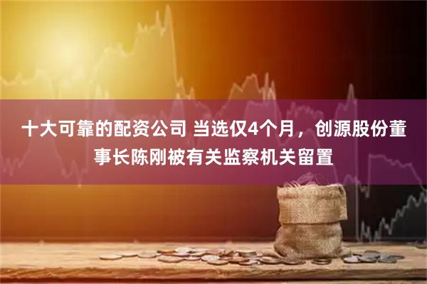 十大可靠的配资公司 当选仅4个月，创源股份董事长陈刚被有关监察机关留置