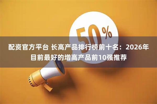 配资官方平台 长高产品排行榜前十名：2026年目前最好的增高产品前10强推荐