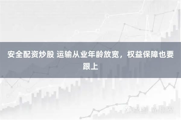 安全配资炒股 运输从业年龄放宽，权益保障也要跟上