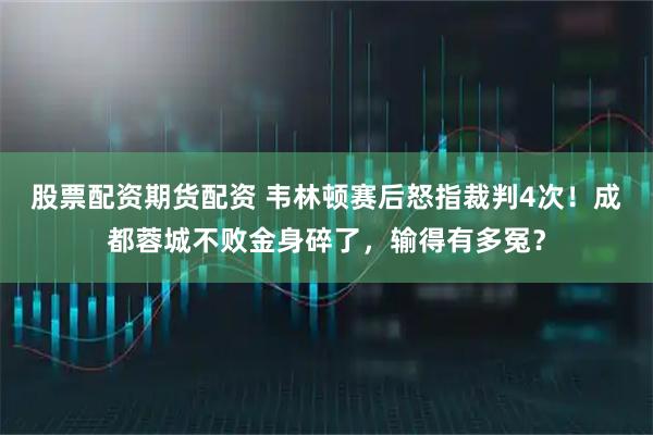 股票配资期货配资 韦林顿赛后怒指裁判4次！成都蓉城不败金身碎了，输得有多冤？