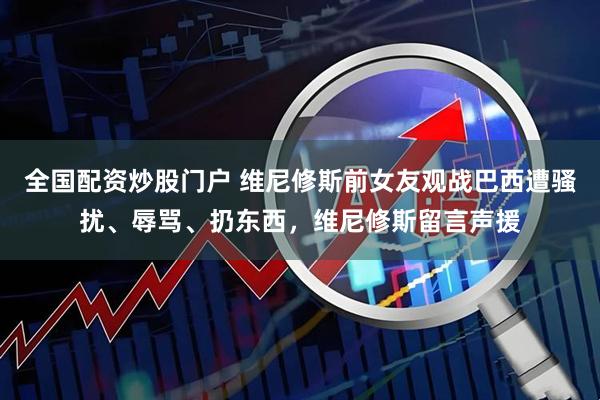 全国配资炒股门户 维尼修斯前女友观战巴西遭骚扰、辱骂、扔东西，维尼修斯留言声援