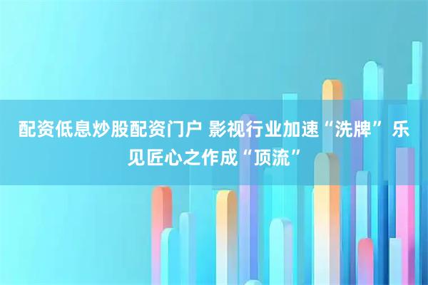 配资低息炒股配资门户 影视行业加速“洗牌” 乐见匠心之作成“顶流”
