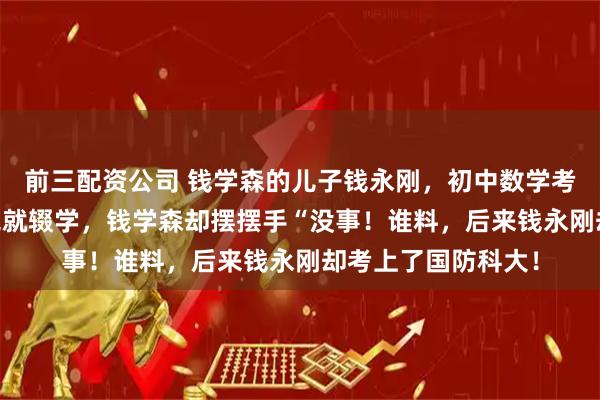 前三配资公司 钱学森的儿子钱永刚，初中数学考30分，高中没念完就辍学，钱学森却摆摆手“没事！谁料，后来钱永刚却考上了国防科大！
