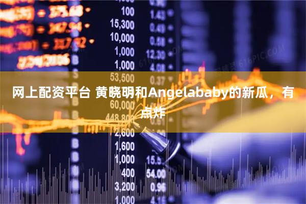 网上配资平台 黄晓明和Angelababy的新瓜，有点炸