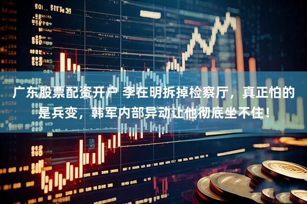 广东股票配资开户 李在明拆掉检察厅，真正怕的是兵变，韩军内部异动让他彻底坐不住！