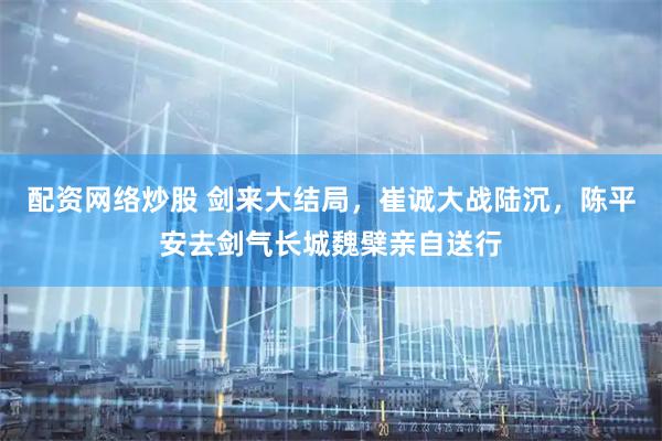 配资网络炒股 剑来大结局，崔诚大战陆沉，陈平安去剑气长城魏檗亲自送行